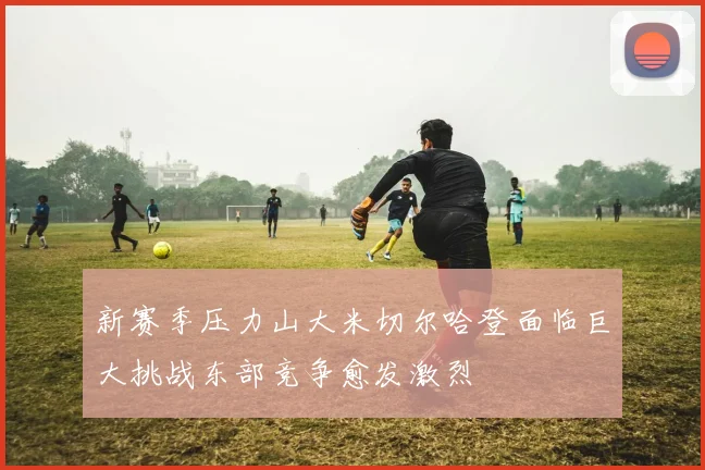 新赛季压力山大米切尔哈登面临巨大挑战东部竞争愈发激烈