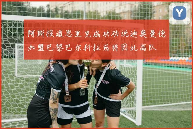 阿斯报道恩里克成功劝说迪奥曼德加盟巴黎巴尔科拉或将因此离队