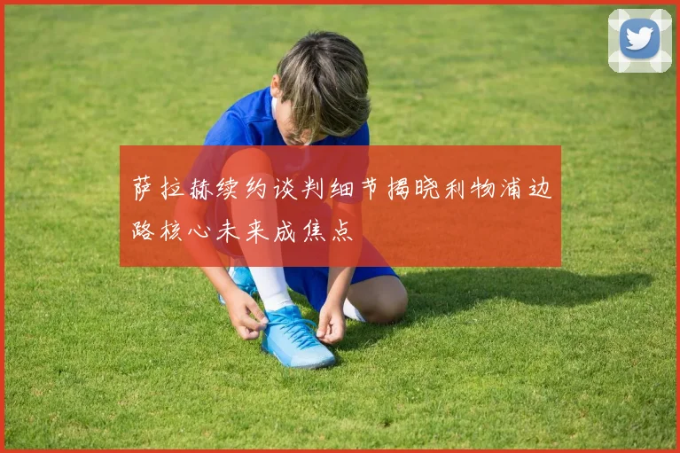萨拉赫续约谈判细节揭晓利物浦边路核心未来成焦点