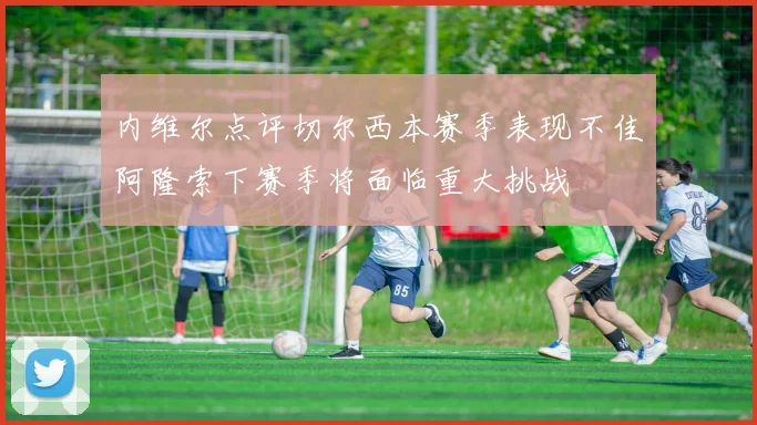 内维尔点评切尔西本赛季表现不佳阿隆索下赛季将面临重大挑战