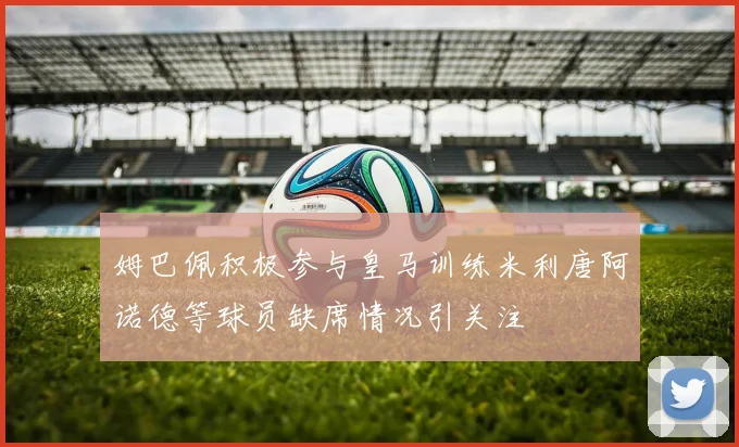 姆巴佩积极参与皇马训练米利唐阿诺德等球员缺席情况引关注