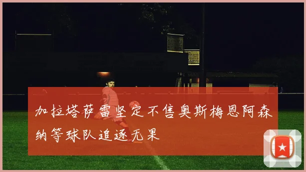 加拉塔萨雷坚定不售奥斯梅恩阿森纳等球队追逐无果