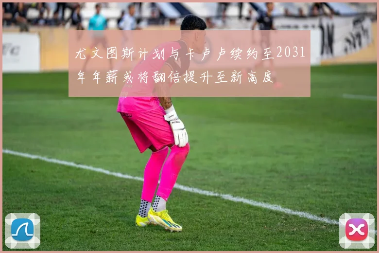 尤文图斯计划与卡卢卢续约至2031年年薪或将翻倍提升至新高度