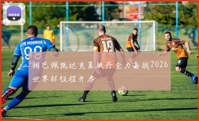 姆巴佩抵达克莱枫丹全力备战2026世界杯征程开启