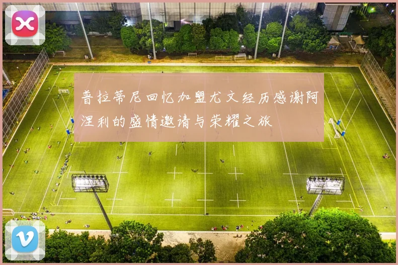 普拉蒂尼回忆加盟尤文经历感谢阿涅利的盛情邀请与荣耀之旅