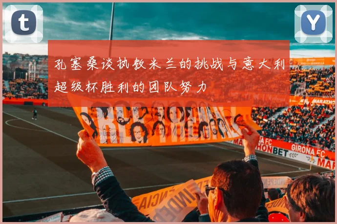 孔塞桑谈执教米兰的挑战与意大利超级杯胜利的团队努力