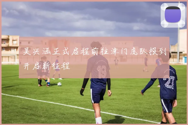 吴兴涵正式启程前往津门虎队报到开启新征程