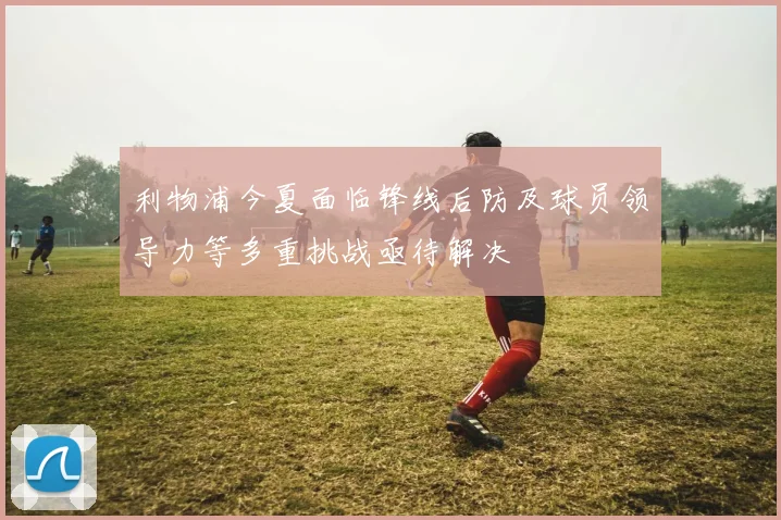 利物浦今夏面临锋线后防及球员领导力等多重挑战亟待解决