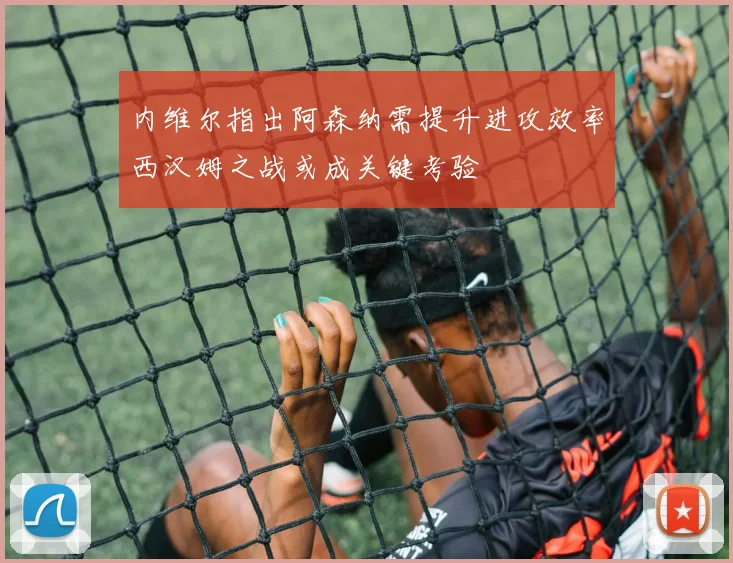 内维尔指出阿森纳需提升进攻效率西汉姆之战或成关键考验