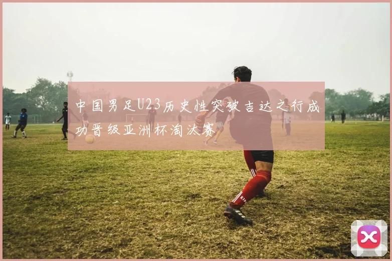中国男足U23历史性突破吉达之行成功晋级亚洲杯淘汰赛