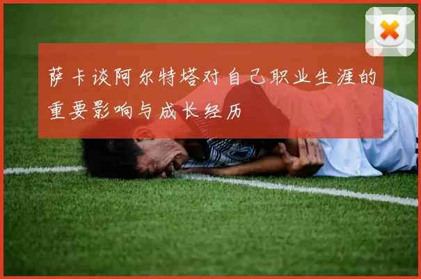 萨卡谈阿尔特塔对自己职业生涯的重要影响与成长经历