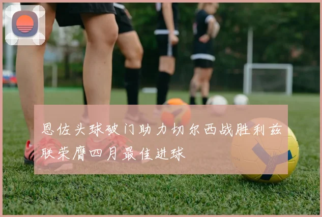 恩佐头球破门助力切尔西战胜利兹联荣膺四月最佳进球