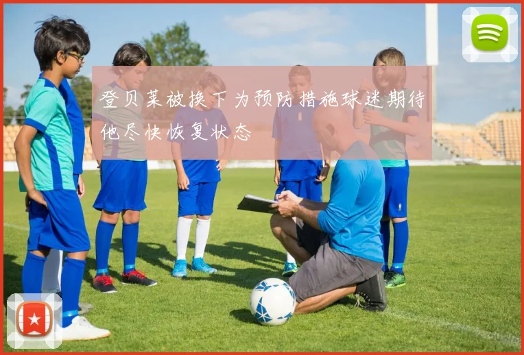 登贝莱被换下为预防措施球迷期待他尽快恢复状态
