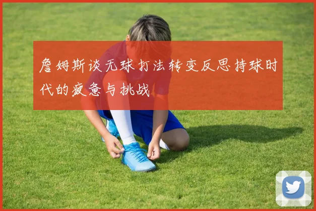 詹姆斯谈无球打法转变反思持球时代的疲惫与挑战