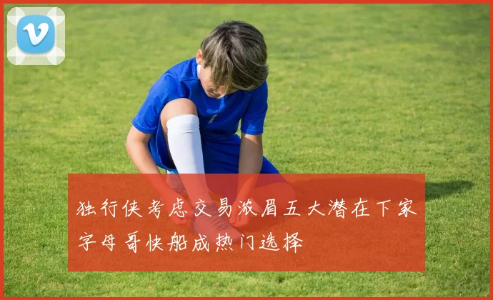 独行侠考虑交易浓眉五大潜在下家字母哥快船成热门选择